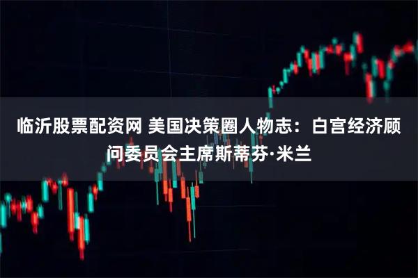 临沂股票配资网 美国决策圈人物志：白宫经济顾问委员会主席斯蒂芬·米兰