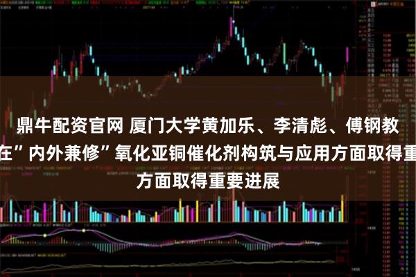 鼎牛配资官网 厦门大学黄加乐、李清彪、傅钢教授团队在”内外兼修”氧化亚铜催化剂构筑与应用方面取得重要进展