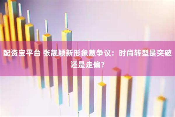 配资宝平台 张靓颖新形象惹争议：时尚转型是突破还是走偏？