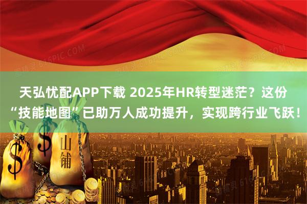 天弘忧配APP下载 2025年HR转型迷茫？这份“技能地图”已助万人成功提升，实现跨行业飞跃！