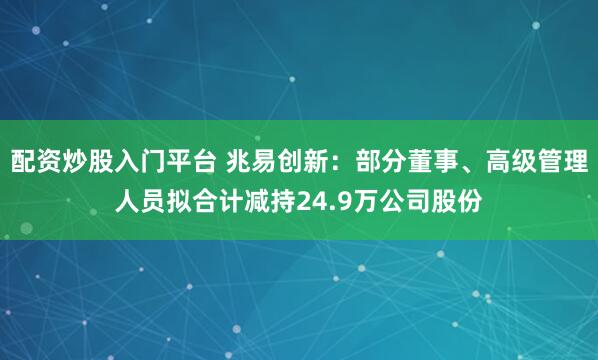 配资炒股入门平台 兆易创新：部分董事、高级管理人员拟合计减持24.9万公司股份