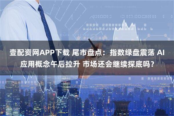 壹配资网APP下载 尾市盘点：指数绿盘震荡 AI应用概念午后拉升 市场还会继续探底吗？