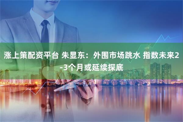 涨上策配资平台 朱显东：外围市场跳水 指数未来2-3个月或延续探底