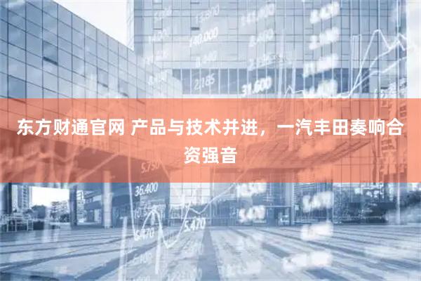 东方财通官网 产品与技术并进，一汽丰田奏响合资强音