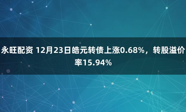 永旺配资 12月23日皓元转债上涨0.68%，转股溢价率15.94%