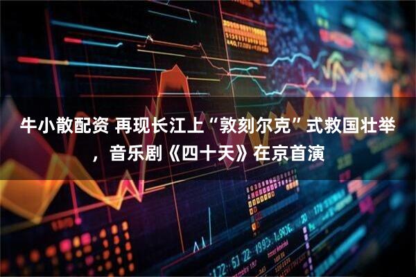 牛小散配资 再现长江上“敦刻尔克”式救国壮举，音乐剧《四十天》在京首演