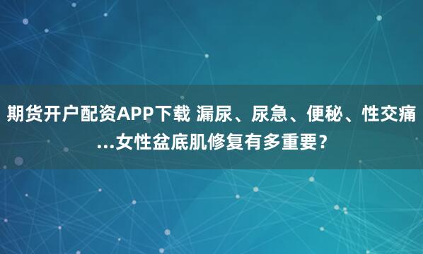 期货开户配资APP下载 漏尿、尿急、便秘、性交痛...女性盆底肌修复有多重要？