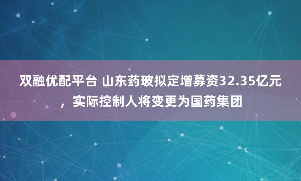 双融优配平台 山东药玻拟定增募资32.35亿元，实际控制人将变更为国药集团