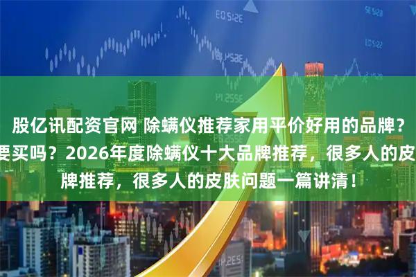 股亿讯配资官网 除螨仪推荐家用平价好用的品牌？床上除螨仪有必要买吗？2026年度除螨仪十大品牌推荐，很多人的皮肤问题一篇讲清！