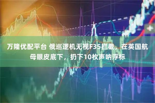 万隆优配平台 俄巡逻机无视F35拦截，在英国航母眼皮底下，扔下10枚声呐浮标