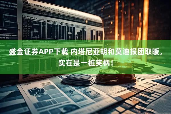 盛金证券APP下载 内塔尼亚胡和莫迪报团取暖，实在是一桩笑柄！