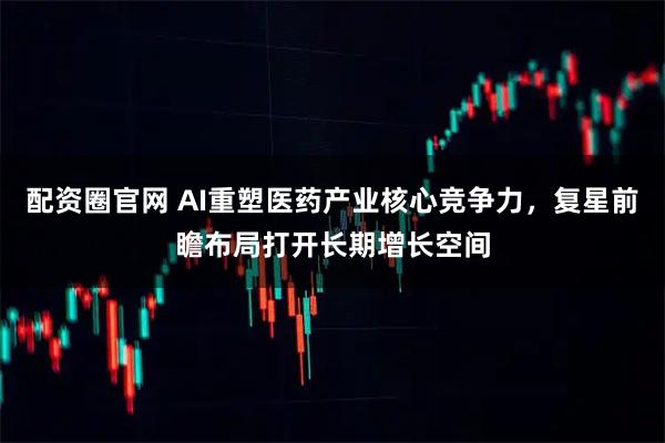 配资圈官网 AI重塑医药产业核心竞争力，复星前瞻布局打开长期增长空间