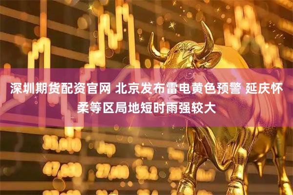 深圳期货配资官网 北京发布雷电黄色预警 延庆怀柔等区局地短时雨强较大